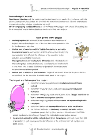 Street Animation For Social Change - Projects In The World
63 Street animation – practical guide
Methodological aspects
Non-Formal Education – all the training and the learning process used only non-formal methods
(active, participative, focused on the process): the Romanian volunteer was a trainer and followed
the guidelines of an efficient experiential learning)
Street Campaigning and Social theatre as key methods in the project with a focus on enabling the
local foundation’s capacity in using these methods in their own projects;
Week points of the project
- the language barriers as the local volunteers had a very low level of
English and the learning process of Turkish was not very easy and fast
for the Romanian volunteer
- the low level of experience of the Turkish Foundation to work with
international experts and members and this affected their trust in the
new volunteer and affected the efficiency of the volunteer in the
activities she wanted to implement;
- the organizational and local cultural differences that reflected also in
the working style and local volunteers’ expectations and involvement;
it took more time to adapt to the new organization and local culture
for the volunteer than expected;
- the low level of interest of local volunteers in global issues and active participation made it
very difficult for the volunteer to involve more youth in the project;
The impact and follow up of the project:
more than 60 young people become multipliers in social theatre
method
more than 10 young volunteers become development education
multipliers
more than 1000 young pupils and students have a bigger awareness on
MDG-s and other development concepts
more than 50 young people developed skills for implementing streets
campaigns;
more than 500 people increased their level of active participation
the Turkish TOG team is continuing to multiply the skills and the
knowledge gained during this project and it is estimated that 3000
people can become beneficiaries through the methods the organization gained;
the practical guides that will be realised about Street Campaigning will reach more than 300
organization in each country and the beneficiaries of the online version will number over
2000 people.
 