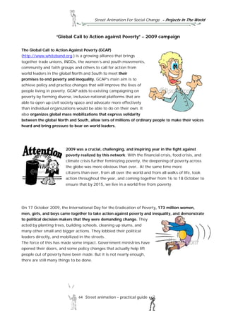 Street Animation For Social Change - Projects In The World
64 Street animation – practical guide
“Global Call to Action against Poverty” – 2009 campaign
The Global Call to Action Against Poverty (GCAP)
(http://www.whiteband.org ) is a growing alliance that brings
together trade unions, INGOs, the women’s and youth movements,
community and faith groups and others to call for action from
world leaders in the global North and South to meet their
promises to end poverty and inequality. GCAP's main aim is to
achieve policy and practice changes that will improve the lives of
people living in poverty. GCAP adds to existing campaigning on
poverty by forming diverse, inclusive national platforms that are
able to open up civil society space and advocate more effectively
than individual organizations would be able to do on their own. It
also organizes global mass mobilizations that express solidarity
between the global North and South, allow tens of millions of ordinary people to make their voices
heard and bring pressure to bear on world leaders.
2009 was a crucial, challenging, and inspiring year in the fight against
poverty realized by this network. With the financial crisis, food crisis, and
climate crisis further feminizing poverty, the deepening of poverty across
the globe was more obvious than ever.. At the same time more
citizens than ever, from all over the world and from all walks of life, took
action throughout the year, and coming together from 16 to 18 October to
ensure that by 2015, we live in a world free from poverty.
On 17 October 2009, the International Day for the Eradication of Poverty, 173 million women,
men, girls, and boys came together to take action against poverty and inequality, and demonstrate
to political decision makers that they were demanding change. They
acted by planting trees, building schools, cleaning up slums, and
many other small and bigger actions. They lobbied their political
leaders directly, and mobilized in the streets.
The force of this has made some impact. Government ministries have
opened their doors, and some policy changes that actually help lift
people out of poverty have been made. But it is not nearly enough,
there are still many things to be done.
 