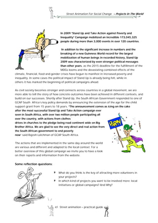 Street Animation For Social Change - Projects In The World
65 Street animation – practical guide
In 2009 “Stand Up and Take Action against Poverty and
Inequality” Campaign mobilized an incredible 173,045,325
people during more than 3,000 events in over 120 countries.
In addition to the significant increase in numbers and the
breaking of a new Guinness World record for the largest
mobilization of human beings in recorded history, Stand Up
2009 was characterized by even stronger political messages
than other years, as the 2015 deadline for the fulfillment of the
MDGs looms and the devastating combined effects of the
climate, financial, food and gender crises have begun to manifest in increased poverty and
inequality. In some cases the political impact of Stand Up is already being felt, while in
others it has marked the beginning of political campaigns ahead.
As civil society becomes stronger and connects across countries in a global movement, we are
more able to tell the story of how concrete outcomes have been achieved in different contexts, and
build on our successes. Shortly after Stand Up, the South African Government responded to one of
GCAP South Africa’s key policy demands by announcing the extension of the age for the child
support grant from 15 years to 18 years. “The announcement comes as icing on the cake
after the most successful Stand Up and Take Action campaign ever
seen in South Africa, with over two million people participating all
over the country, with actions from clothes
drives in churches to the pledge being read continent wide on Big
Brother Africa. We are glad to see the very direct and real action from
the South African government to end poverty
now” said Rajesh Latchman of GCAP South Africa.
The actions that are implemented in the same day around the world
are various and different and adapted to the local context. For a
better overview of this global campaign we invite you to have a look
on their reports and information from the website.
Some reflection questions:
What do you think is the key of attracting more volunteers in
your projects?
In which kind of projects you want to be involved more: local
initiatives or global campaigns? And Why?
 