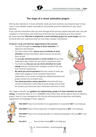 Street Animation For Social Change - Steps
66 Street animation – practical guide
The steps of a street animation project
Well my dear adventurer in street animation roads you have reached a very important part of your
travel, a very valuable chapter especially for the possible practical implication on your future
decisions.
If you read this information after you went through all the previous details what will come next will
complete in a harmonious and useful way all that you have accumulated up to this moment.
We understand that YOU wish to implement a street animation project for social change and if we
are faced with such a generous wish we must make a proper contribution!
Firstly let’s recap a bit what has happened up to this moment.
You went through the meanings of street animation, its
objectives and missions;
You took contact with a diverse area of methods of street
animation and got information about how you can practice
them as well;
(maybe) you started to practice a certain method OR you have
made plans about which one you want to experiment with;
You found out how you can use street animation for social
change and you received some examples as well in this area
from concrete experiences;
We asked you several questions that were meant to make you
reflect more deeply on street animation field and its
implications in the society; we hope you allowed yourselves the
proper mental time to answer them;
You asked yourselves various questions connected with your
concrete involvement in this field of social change and we hope
the answers you found also have enthusiasm and more in them;
This chapter will offer you guidance for implementing a project of street animation for social
change. It should be taken as it is: a GUIDANCE that cannot cover all the aspects that are related to
project, team or crises management (for this you will need practical experience and healthy
supplements of knowledge in these subjects).
YOU DON’T have to be member of an organization or association BUT it can help you.
YOU DON’T have to have experience in implementing projects BUT it can help you.
YOU DON’T have to be around specialists or experienced people in the area BUT it can
help you.
You don’t have to have money BUT it can help you.
 