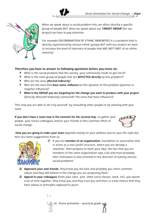 Street Animation For Social Change - Steps
68 Street animation – practical guide
When we speak about a social problem this can affect directly a specific
group of people BUT when we speak about our TARGET GROUP (for our
project) we have to pay attention.
For example DISCRIMINATION OF ETHNIC MINORITIES it’s a problem that is
directly experienced by various ethnic groups BUT with our project we want
to increase the level of tolerance of people that ARE NOT PART of an ethnic
minority!
Therefore you have to answer to following questions before you move on:
What is the social problem that the society, your community needs to get rid of?
What is the main group of people that are AFFECTED directly by this problem??
Who are the ones affected indirectly?
Who are the ones that have some influence on the dynamic of this problem (positive or
negative influence)?
What is the GROUP you are targeting for the change you want to produce with your project
(Directly affected? Indirectly connected? The ones that have influence?)
This step you are able to do it by yourself, by consulting other people or by working with your
team.
If you don’t have a team now is the moment for the second step, to gather your
people, your future colleagues and/or your friends in this common effort of
social change.
How you are going to make your team depends mainly on your abilities and on your life style but
here are some suggestions from us:
If you are member of an organization, foundation or association that
is active as a non-profit structure, where you are already a
volunteer, then propose to them your idea; the fact that you are
members of the same organization says a lot and most probably
their motivation is also oriented in the direction of solving various
social problems!
Approach your own friends, they know you the best and probably you share common
values and they will believe in the change you are proposing them;
Appeal to your colleagues (from your class, year, other extra classes, work, etc), you spend
a lot of time together, they know you and they trust you and there is a low chance that they
have values or principles opposed to yours;
 