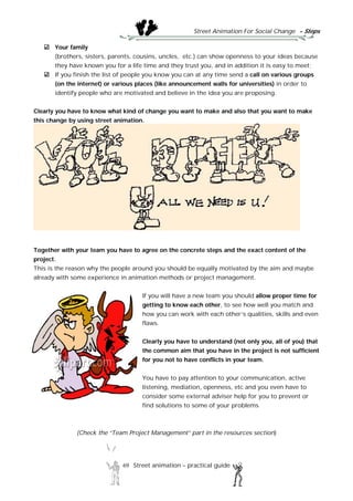 Street Animation For Social Change - Steps
69 Street animation – practical guide
Your family
(brothers, sisters, parents, cousins, uncles, etc.) can show openness to your ideas because
they have known you for a life time and they trust you, and in addition it is easy to meet;
If you finish the list of people you know you can at any time send a call on various groups
(on the internet) or various places (like announcement walls for universities) in order to
identify people who are motivated and believe in the idea you are proposing.
Clearly you have to know what kind of change you want to make and also that you want to make
this change by using street animation.
Together with your team you have to agree on the concrete steps and the exact content of the
project.
This is the reason why the people around you should be equally motivated by the aim and maybe
already with some experience in animation methods or project management.
If you will have a new team you should allow proper time for
getting to know each other, to see how well you match and
how you can work with each other’s qualities, skills and even
flaws.
Clearly you have to understand (not only you, all of you) that
the common aim that you have in the project is not sufficient
for you not to have conflicts in your team.
You have to pay attention to your communication, active
listening, mediation, openness, etc and you even have to
consider some external adviser help for you to prevent or
find solutions to some of your problems
(Check the “Team Project Management” part in the resources section)
 