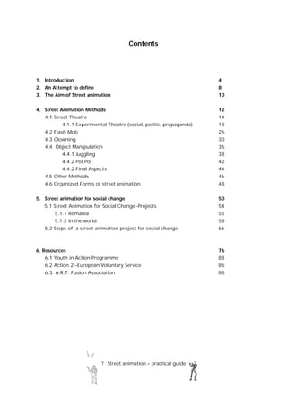 7 Street animation – practical guide
Contents
1. Introduction 4
2. An Attempt to define 8
3. The Aim of Street animation 10
4. Street Animation Methods 12
4.1 Street Theatre 14
4.1.1 Experimental Theatre (social, politic, propaganda) 18
4.2 Flash Mob 26
4.3 Clowning 30
4.4 Object Manipulation 36
4.4.1 Juggling 38
4.4.2 Poi Poi 42
4.4.2 Final Aspects 44
4.5 Other Methods 46
4.6 Organized Forms of street animation 48
5. Street animation for social change 50
5.1 Street Animation for Social Change-Projects 54
5.1.1 Romania 55
5.1.2 In the world 58
5.2 Steps of a street animation project for social change 66
6. Resources 76
6.1 Youth in Action Programme 83
6.2 Action 2 –European Voluntary Service 86
6.3. A.R.T. Fusion Association 88
 