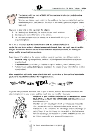 Street Animation For Social Change - Steps
70 Street animation – practical guide
You have an AIM, you have a TEAM, BUT the next step implies the need of adding
some quality value!
When we say this we mean exploring the problems, the themes related to it and the
overall field (actors, stakeholders, situation in the country, previous projects, on the
topic etc).
You need to be a kind of mini expert on the subject:
For choosing and developing the most adequate street activities;
Developing the content for some of the actions;
For communicating with people (during the action but also during the
preparation phase) ;
All of this is important BUT the communication with the participants/public is
maybe the most important and valuable because only through it can you reach your aim and for
this you need a solid theoretical base in order to handle deep conversations, for inciting the
people and for answering their questions.
Depending on the subject or the tackled problem you and your team have different options
Individual study (by using internet, libraries, including the resources of various profile
organizations)
Group workshops (for combing individual study and analyzing clarification in group) ;
Participating in various trainings and courses on the subject of your interest (held by other
organizations).
When you will feel sufficiently prepared and filled with a good dose of informational added value
you have to move to the next step, the very practical one.
Together with your team, based on each of your skills and abilities, decide which methods you
wish to implement in your project and how much time you need for rehearsals.
The profile of your team can vary from ALL OF YOU WITHOUT SKILLS
DEVELOPED up to ALL OF YOU EXPERIENCED AND SKILLED in street
animation methods.
Therefore we can’t actually give much specific advice; this guide
offers anyway information and suggestions about learning any
method and at the same time, the advantages and disadvantages of
each of them; if you don’t have too many skills in this field you do
have the advantage and freedom to CHOOSE and DECIDE what you
want to do concretely, what you want to experiment.
 