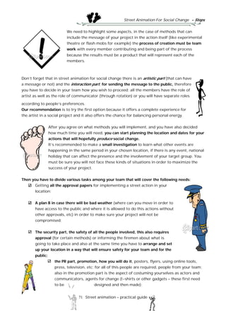Street Animation For Social Change - Steps
71 Street animation – practical guide
We need to highlight some aspects, in the case of methods that can
include the message of your project in the action itself (like experimental
theatre or flash mobs for example) the process of creation must be team
work with every member contributing and being part of the process
because the results must be a product that will represent each of the
members.
Don’t forget that in street animation for social change there is an artistic part (that can have
a message or not) and the interaction part, for sending the message to the public, therefore
you have to decide in your team how you wish to proceed; all the members have the role of
artist as well as the role of communicator (through rotation) or you will have separate roles
according to people’s preferences.
Our recommendation is to try the first option because it offers a complete experience for
the artist in a social project and it also offers the chance for balancing personal energy.
After you agree on what methods you will implement, and you have also decided
how much time you will need, you can start planning the location and dates for your
actions that will hopefully produce social change.
It’s recommended to make a small investigation to learn what other events are
happening in the same period in your chosen location, if there is any event, national
holiday that can affect the presence and the involvement of your target group. You
must be sure you will not face these kinds of situations in order to maximize the
success of your project.
Then you have to divide various tasks among your team that will cover the following needs:
Getting all the approval papers for implementing a street action in your
location;
A plan B in case there will be bad weather (where can you move in order to
have access to the public and where it is allowed to do this actions without
other approvals, etc) in order to make sure your project will not be
compromised;
The security part, the safety of all the people involved, this also requires
approval (for certain methods) or informing the firemen about what is
going to take place and also at the same time you have to arrange and set
up your location in a way that will ensure safety for your team and for the
public;
the PR part, promotion, how you will do it, posters, flyers, using online tools,
press, television, etc; for all of this people are required, people from your team;
also in the promotion part is the aspect of costuming yourselves as actors and
communicators, agents for change (t-shirts or other gadgets – these first need
to be designed and then made);
 
