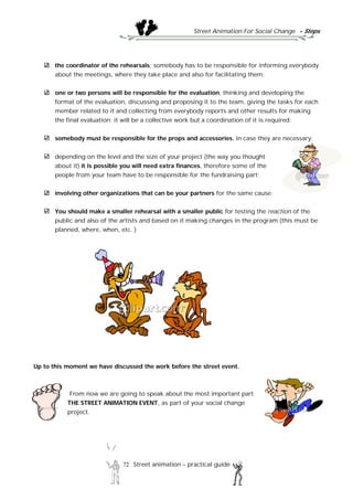 Street Animation For Social Change - Steps
72 Street animation – practical guide
the coordinator of the rehearsals; somebody has to be responsible for informing everybody
about the meetings, where they take place and also for facilitating them;
one or two persons will be responsible for the evaluation, thinking and developing the
format of the evaluation, discussing and proposing it to the team, giving the tasks for each
member related to it and collecting from everybody reports and other results for making
the final evaluation; it will be a collective work but a coordination of it is required;
somebody must be responsible for the props and accessories, in case they are necessary;
depending on the level and the size of your project (the way you thought
about it) it is possible you will need extra finances, therefore some of the
people from your team have to be responsible for the fundraising part;
involving other organizations that can be your partners for the same cause;
You should make a smaller rehearsal with a smaller public for testing the reaction of the
public and also of the artists and based on it making changes in the program (this must be
planned, where, when, etc. )
Up to this moment we have discussed the work before the street event.
From now we are going to speak about the most important part
THE STREET ANIMATION EVENT, as part of your social change
project.
 