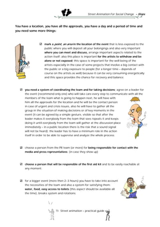 Street Animation For Social Change - Steps
73 Street animation – practical guide
You have a location, you have all the approvals, you have a day and a period of time and
you need some more things:
mark a point, an area in the location of the event that is less exposed to the
public where you will deposit all your belongings and also very important
where you can meet and discuss, arrange important aspects related to the
action itself; also this place is important for the artists to withdraw and be
alone or not exposed; this space is important for the well being of the
artists especially in the case of some projects that involve a big contact with
the public or a big exposure to people (for a longer time – depends of
course on the artists as well) because it can be very consuming energetically
and this space provides the chance for recovery and balance;
you need a system of coordinating the team and for taking decisions; agree on a leader for
the event (recommend only one) who will take care every step to communicate with all the
members of the team what is going to happen next, he will have with
him all the approvals for the location and he will be the contact person
in case of urgent and crisis issues, also he will have to gather all the
group in the situation of making decisions or of key moments in the
event (it can be agreed by a simple gesture, visible so that after the
leader makes it everybody from the team that sees repeats it and keeps
doing it until everybody from the team will gather at the discussion place
immediately – in a public location there is the risk that a sound signal
will not be heard); the leader has to have a minimum role in the action
itself in order to be able to supervise and analyze the whole process;
choose a person from the PR team (or more) for being responsible for contact with the
media and press representatives; (in case they show up)
choose a person that will be responsible of the first aid kit and to be easily reachable at
any moment;
for a bigger event (more then 2-3 hours) you have to take into account
the necessities of the team and also a system for satisfying them:
water, food, easy access to toilets (this aspect should be available all
the time), breaks system and rotations;
 