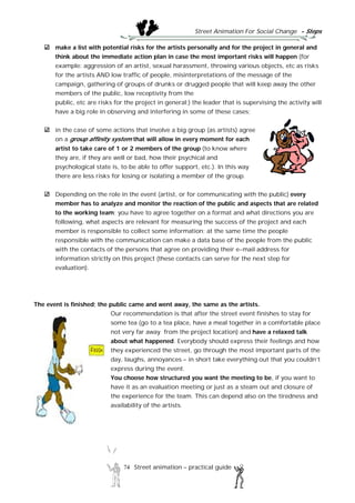 Street Animation For Social Change - Steps
74 Street animation – practical guide
make a list with potential risks for the artists personally and for the project in general and
think about the immediate action plan in case the most important risks will happen (for
example: aggression of an artist, sexual harassment, throwing various objects, etc as risks
for the artists AND low traffic of people, misinterpretations of the message of the
campaign, gathering of groups of drunks or drugged people that will keep away the other
members of the public, low receptivity from the
public, etc are risks for the project in general;) the leader that is supervising the activity will
have a big role in observing and interfering in some of these cases;
in the case of some actions that involve a big group (as artists) agree
on a group affinity system that will allow in every moment for each
artist to take care of 1 or 2 members of the group (to know where
they are, if they are well or bad, how their psychical and
psychological state is, to be able to offer support, etc.). In this way
there are less risks for losing or isolating a member of the group.
Depending on the role in the event (artist, or for communicating with the public) every
member has to analyze and monitor the reaction of the public and aspects that are related
to the working team; you have to agree together on a format and what directions you are
following, what aspects are relevant for measuring the success of the project and each
member is responsible to collect some information; at the same time the people
responsible with the communication can make a data base of the people from the public
with the contacts of the persons that agree on providing their e-mail address for
information strictly on this project (these contacts can serve for the next step for
evaluation).
The event is finished; the public came and went away, the same as the artists.
Our recommendation is that after the street event finishes to stay for
some tea (go to a tea place, have a meal together in a comfortable place
not very far away from the project location) and have a relaxed talk
about what happened. Everybody should express their feelings and how
they experienced the street, go through the most important parts of the
day, laughs, annoyances – in short take everything out that you couldn’t
express during the event.
You choose how structured you want the meeting to be, if you want to
have it as an evaluation meeting or just as a steam out and closure of
the experience for the team. This can depend also on the tiredness and
availability of the artists.
 