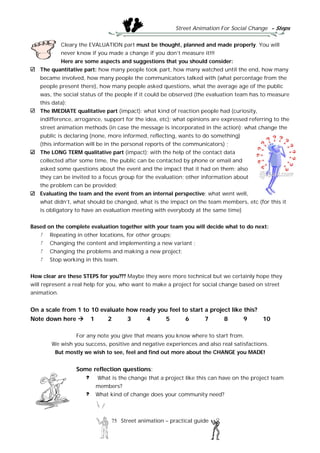Street Animation For Social Change - Steps
75 Street animation – practical guide
Cleary the EVALUATION part must be thought, planned and made properly. You will
never know if you made a change if you don’t measure it!!!
Here are some aspects and suggestions that you should consider:
The quantitative part: how many people took part, how many watched until the end, how many
became involved, how many people the communicators talked with (what percentage from the
people present there), how many people asked questions, what the average age of the public
was, the social status of the people if it could be observed (the evaluation team has to measure
this data);
The IMEDIATE qualitative part (impact): what kind of reaction people had (curiosity,
indifference, arrogance, support for the idea, etc); what opinions are expressed referring to the
street animation methods (in case the message is incorporated in the action); what change the
public is declaring (none, more informed, reflecting, wants to do something)
(this information will be in the personal reports of the communicators) ;
The LONG TERM qualitative part (impact): with the help of the contact data
collected after some time, the public can be contacted by phone or email and
asked some questions about the event and the impact that it had on them; also
they can be invited to a focus group for the evaluation; other information about
the problem can be provided;
Evaluating the team and the event from an internal perspective: what went well,
what didn’t, what should be changed, what is the impact on the team members, etc (for this it
is obligatory to have an evaluation meeting with everybody at the same time)
Based on the complete evaluation together with your team you will decide what to do next:
Repeating in other locations, for other groups;
Changing the content and implementing a new variant ;
Changing the problems and making a new project;
Stop working in this team.
How clear are these STEPS for you??? Maybe they were more technical but we certainly hope they
will represent a real help for you, who want to make a project for social change based on street
animation.
On a scale from 1 to 10 evaluate how ready you feel to start a project like this?
Note down here  1 2 3 4 5 6 7 8 9 10
For any note you give that means you know where to start from.
We wish you success, positive and negative experiences and also real satisfactions.
But mostly we wish to see, feel and find out more about the CHANGE you MADE!
Some reflection questions:
What is the change that a project like this can have on the project team
members?
What kind of change does your community need?
 