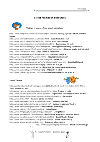 Resources
76 Street animation – practical guide
Street Animation Resources
Various resources from street animation
http://www.europarl.europa.eu/activities/expert/eStudies.do?language=EN – Street Artists in
Europe
http://www.streetentertainers.co.uk/index.html - Street Animation - fun
http://www.solunarising.at/en/performance.htm - Street Performances
http://www.buskersadvocates.org/saacodeethics.html - Busking as a life style
http://www.recorderhomepage.net/busking.html - The happiness of being a street artist
http://www.geocities.com/TheTropics/Island/5068/Busker.html - How can you be a street artist
http://www.straattheater.info/ - Street shows in Amsterdam
http://www.gsanetwork.org/freezone/links.html - Activism trough art
http://www.zeitgeist.net/wfca/wisefool.htm - About communitarian art
http://circostrada.org/spip.php?rubrique2&lang=en – Street Art
http://www.streetartsnetwork.org.uk/cn/whatIsStreetArts/index.php - Street Art Network
http://www.buskercentral.com/defined.php - Street Art as a Job
http://www.straattheater.net/links.asp - Data Base for events and street festivals
http://www.buskeralley.com/artist_ave.php - Video street artist
http://www.cyclown.org/contact.html - International Organization for Street Art
Street Theatre
http://gustavothomastheatre.blogspot.com/2008/03/street-theatre-in-today-china-1.html -
Street Theatre in China
http://www.kunci.or.id/esai/en/iqbal_theater.htm - Street Theatre in India
http://www.electriccabaret.co.uk/street-theatre/ - Organization specialized in street theatre
http://www.pantomimes-mimes.com/pantomime-history.html - Pantomime
http://www.mime.info/ - Resource Centre for mimes
http://www.commedia-dell-arte.com/playm.htm - Commedia dell arte
http://www.japanculture.ro/masca-in-teatrul-no/ - Masque in Japanese Theatre
http://teatrulmasca.wordpress.com/ - Masca Theatre (Bucharest)
http://www.stillman.info/engl/home.html - Living Statues
http://www.livingsculptures.com/living_sculptures/ - Living Statues
http://www.teatrodecalle.com/menu.htm - Professional association for street theatre
http://www.xarxateatre.com/eng/historial/inicio.html - Street Theatre Group
http://www.teesriduniyatheatre.com/pastissues.html - Street Theatre Group
http://www.urbanmyth.asn.au/links.php - Resources urban theatre
http://madlibplayers.org/?q=node/297 - Street Theatre Groups
 
