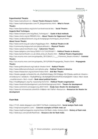 Resources
77 Street animation – practical guide
Experimental Theatre
http://www.teatruforum.ro – Forum Theatre Resource Centre
http://www.teatrosinparedes.com/TF_Requemientos.html - What is Forum
Theatre
http://www.fpereardiaca.org/activ/cursteatresocial.doc - Social Theatre-
Augusto Boal Techniques
http://www.tonisant.com/aitg/Boal_Techniques/ - Guide in Boal methods
http://www.ctorio.org.br/PRISOES.htm - About Theatre for Oppressed People
http://www.cardboardcitizens.org.uk/textpopups/techniques_forum.html -
About Forum Theatre
http://www.wcml.org.uk/culture/hgepilogue.htm - Political Theatre in UK
http://community.livejournal.com/physicaltheatre - Physical Theatre
http://www.subversivetheatre.org/ - Subversive Theatre
http://www.dailykos.com/story/2005/1/2/124239/6811 - Political Theatre in America
http://www.bannertheatre.co.uk/what_kind_of_theatre.htm - Political Theatre Organization
http://uk.encarta.msn.com/encyclopedia_781530427_1____7/feminist_theatre.html#s7 – Feminist
Theatre
http://uk.encarta.msn.com/encyclopedia_781529384/Propaganda_Theatre.html - Propaganda
Theatre
http://www.politicalnovel.org/radical-theater.html - Radical Theatre
http://www.billionairesforbush.com/photos.php - Political Theatre in America
http://www.thawaction.org/activism/index.html - Anti War Theatre
http://books.google.ro/books?id=oh_45a056EUC&pg=PA195&lpg=PA195&dq=political+theatre+
street&source=web&ots=7Zejfiy8Pi&sig=UkafqHgWnQFSoV5efFOcenQaGjE&hl=ro&sa=X&oi=book
_result&resnum=3&ct=result – Book about political theatre
http://madlibplayers.org/?q=taxonomy/term/55 - Political Theatre organization
http://www.theatrefordevelopment.com/html/background.html - Theatre for development
http://www.comminit.com/papers/p_0037.html - Study Case-theatre for development
http://www.kit.nl/smartsite.shtml?ch=FAB&id=4617&Part=Resources – Resources for theatre for
development
Flash Mob
http://7125-6666.blogspot.com/2007/10/flash-mobbing.html - Social analyze flash-mob
http://improveverywhere.com/ - Concrete examples of flash-mob-uri
http://www.stayfreemagazine.org/archives/24/flash-mobs-history.html - History of flash mob
http://delicious.com/jtneill/flashmob - Resource site for flash mobs
 