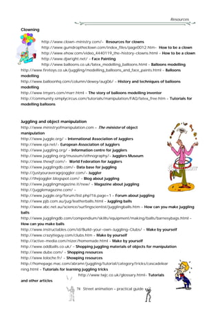Resources
78 Street animation – practical guide
Clowning
http://www.clown-ministry.com/- Resources for clowns
http://www.gumdroptheclown.com/index_files/page0012.htm- How to be a clown
http://www.ehow.com/video_4440119_the-history-clowns.html - How to be a clown
http://www.djwright.net/ - Face Painting
http://www.balloons.co.uk/latex_modelling_balloons.html - Balloons modelling
http://www.firetoys.co.uk/juggling/modelling_balloons_and_face_paints.html - Balloons
modelling
http://www.balloonhq.com/column/dewey/aug06/ - History and techniques of balloons
modelling
http://www.tmyers.com/marr.html - The story of balloons modelling inventor
http://community.simplycircus.com/tutorials/manipulation/FAQ/latex_free.htm - Tutorials for
modelling balloons
Juggling and object manipulation
http://www.ministryofmanipulation.com – The minister of object
manipulation
http://www.juggle.org/ - International Association of Jugglers
http://www.eja.net/- European Association of Jugglers
http://www.juggling.org/ - Information centre for jugglers
http://www.juggling.org/museum/ethnography/- Jugglers Museum
http://www.thewjf.com/- World Federation for Jugglers
http://www.jugglingdb.com/- Data base for juggling
http://justyouraveragejoggler.com/- Juggler
http://thejoggler.blogspot.com/ - Blog about juggling
http://www.jugglingmagazine.it/new/ - Magazine about juggling
http://jugglemagazine.com/ -
http://www.juggle.org/forum/list.php?16,page=1 – Forum about juggling
http://www.pjb.com.au/jug/leatherballs.html - Juggling balls
http://www.abc.net.au/science/surfingscientist/jugglingballs.htm - How can you make juggling
balls
http://www.jugglingdb.com/compendium/skills/equipment/making/balls/barnesybags.html -
How can you make balls
http://www.instructables.com/id/Build-your-own-Juggling-Clubs/ - Make by yourself
http://www.crazytieguy.com/clubs.htm - Make by yourself
http://active-media.com/nizer/homemade.html - Make by yourself
http://www.oddballs.co.uk/ - Shopping juggling materials of objects for manipulation
http://www.dube.com/ - Shopping resources
http://www.loloche.fr/ - Showping resources
http://homepage.mac.com/abramr/juggling/tutorial/category/tricks/cascadelear
ning.html - Tutorials for learning juggling tricks
http://www.twjc.co.uk/glossary.html- Tutorials
and other articles
 