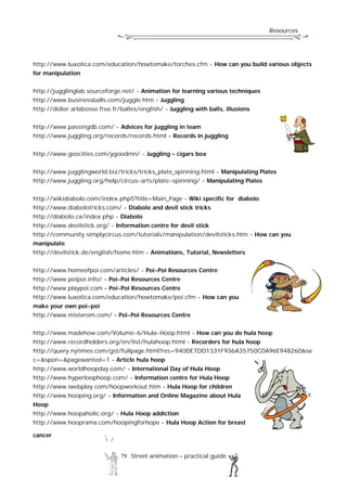 Resources
79 Street animation – practical guide
http://www.luxotica.com/education/howtomake/torches.cfm - How can you build various objects
for manipulation
http://jugglinglab.sourceforge.net/ - Animation for learning various techniques
http://www.businessballs.com/juggle.htm - Juggling
http://didier.arlabosse.free.fr/balles/english/ - Juggling with balls, illusions
http://www.passingdb.com/ - Advices for juggling in team
http://www.juggling.org/records/records.html - Records in juggling
http://www.geocities.com/ygoodmn/ - Juggling – cigars box
http://www.jugglingworld.biz/tricks/tricks_plate_spinning.html - Manipulating Plates
http://www.juggling.org/help/circus-arts/plate-spinning/ - Manipulating Plates
http://wikidiabolo.com/index.php5?title=Main_Page - Wiki specific for diabolo
http://www.diabolotricks.com/ - Diabolo and devil stick tricks
http://diabolo.ca/index.php - Diabolo
http://www.devilstick.org/ - Information centre for devil stick
http://community.simplycircus.com/tutorials/manipulation/devilsticks.htm - How can you
manipulate
http://devilstick.de/english/home.htm - Animations, Tutorial, Newsletters
http://www.homeofpoi.com/articles/ - Poi-Poi Resources Centre
http://www.poipoi.info/ - Poi-Poi Resources Centre
http://www.playpoi.com – Poi-Poi Resources Centre
http://www.luxotica.com/education/howtomake/poi.cfm - How can you
make your own poi-poi
http://www.misterom.com/ - Poi-Poi Resources Centre
http://www.madehow.com/Volume-6/Hula-Hoop.html - How can you do hula hoop
http://www.recordholders.org/en/list/hulahoop.html - Recorders for hula hoop
http://query.nytimes.com/gst/fullpage.html?res=940DE7DD1331F936A35750C0A96E948260&se
c=&spon=&pagewanted=1 – Article hula hoop
http://www.worldhoopday.com/ - International Day of Hula Hoop
http://www.hyperloophoop.com/ - Information centre for Hula Hoop
http://www.iwebplay.com/hoopworkout.htm - Hula Hoop for children
http://www.hooping.org/ - Information and Online Magazine about Hula
Hoop
http://www.hoopaholic.org/ - Hula Hoop addiction
http://www.hooprama.com/hoopingforhope - Hula Hoop Action for breast
cancer
 