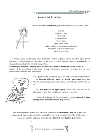 Defining Street Animation
8 Street Animation – practical guide
An attempt to define
We call it STREET ANIMATION, but other names for it exist also... like:
busking
theatre in situ
street art
entertainments
street show
open space show
urban culture or urban communication
new types of artistic expression
public space show
….so many names but for sure street animation reaches in places where no other types of art
manage; it creates action on the roads, on the grass or sands, creates magic in a parking lot, a
show in the middle of the city and many others.
It follows you and others like you and it surprises you in places where you do not expect it.
Usually it is something challenging, strange-interesting, energetic, overwhelming or any
combination from the ones mentioned.
It is a general term (we admit) but it has some specific characteristics:
It includes different forms of artistic expression including
theatre, music, circus, clowning, dance, carnival, pyrotechnic and so
on;
It takes place in an open space, public, in open air and is
accessible to everybody and to any number of persons;
It gives the chance for the participating people to assist as long
as they desire from the moment they choose;
The most important aspect, and somehow fundamental is the contact with the public. The
passenger, the passer by, spectator, public plays the most important role. The whole show is
based around him and most of the time he doesn’t stay just as passerby.
 