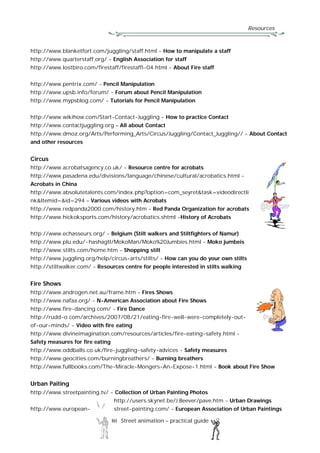 Resources
80 Street animation – practical guide
http://www.blanketfort.com/juggling/staff.html - How to manipulate a staff
http://www.quarterstaff.org/ - English Association for staff
http://www.lostbiro.com/firestaff/firestaffi-04.html - About Fire staff
http://www.pentrix.com/ - Pencil Manipulation
http://www.upsb.info/forum/ - Forum about Pencil Manipulation
http://www.mypsblog.com/ - Tutorials for Pencil Manipulation
http://www.wikihow.com/Start-Contact-Juggling - How to practice Contact
http://www.contactjuggling.org – All about Contact
http://www.dmoz.org/Arts/Performing_Arts/Circus/Juggling/Contact_Juggling// - About Contact
and other resources
Circus
http://www.acrobatsagency.co.uk/ - Resource centre for acrobats
http://www.pasadena.edu/divisions/language/chinese/cultural/acrobatics.html -
Acrobats in China
http://www.absolutetalents.com/index.php?option=com_seyret&task=videodirectli
nk&Itemid=&id=294 – Various videos with Acrobats
http://www.redpanda2000.com/history.htm - Red Panda Organization for acrobats
http://www.hickoksports.com/history/acrobatics.shtml -History of Acrobats
http://www.echasseurs.org/ - Belgium (Stilt walkers and Stiltfighters of Namur)
http://www.plu.edu/~hashagtl/MokoMan/Moko%20Jumbies.html - Moko jumbeis
http://www.stilts.com/home.htm - Shopping stilt
http://www.juggling.org/help/circus-arts/stilts/ - How can you do your own stilts
http://stiltwalker.com/ - Resources centre for people interested in stilts walking
Fire Shows
http://www.androgen.net.au/frame.htm - Fires Shows
http://www.nafaa.org/ - N-American Association about Fire Shows
http://www.fire-dancing.com/ - Fire Dance
http://rudd-o.com/archives/2007/08/21/eating-fire-well-were-completely-out-
of-our-minds/ - Video with fire eating
http://www.divineimagination.com/resources/articles/fire-eating-safety.html -
Safety measures for fire eating
http://www.oddballs.co.uk/fire-juggling-safety-advices - Safety measures
http://www.geocities.com/burningbreathers/ - Burning breathers
http://www.fullbooks.com/The-Miracle-Mongers-An-Expose-1.html - Book about Fire Show
Urban Paiting
http://www.streetpainting.tv/ - Collection of Urban Painting Photos
http://users.skynet.be/J.Beever/pave.htm - Urban Drawings
http://www.european- street-painting.com/ - European Association of Urban Paintings
 