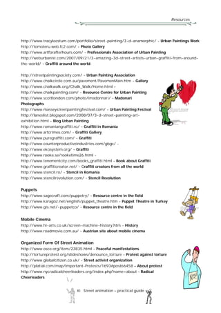 Resources
81 Street animation – practical guide
http://www.tracyleestum.com/portfolio/street-painting/3-d-anamorphic/ - Urban Paintings Work
http://tomoteru.web.fc2.com/ - Photo Gallery
http://www.artforafterhours.com/ - Professionals Association of Urban Painting
http://weburbanist.com/2007/09/21/3-amazing-3d-street-artists-urban-graffiti-from-around-
the-world/ - Graffiti around the world
http://streetpaintingsociety.com/ - Urban Painting Association
http://www.chalkcircle.com.au/pavement/PavemenMain.htm - Gallery
http://www.chalkwalk.org/Chalk_Walk/Home.html -
http://www.chalkpainting.com/ - Resource Centre for Urban Painting
http://www.scottlondon.com/photo/imadonnari/ - Madonari
Photographs
http://www.masseystreetpaintingfestival.com/ - Urban Painting Festival
http://laneslist.blogspot.com/2008/07/3-d-street-painting-art-
exhibition.html - Blog Urban Painting
http://www.romaniangraffiti.ro/ - Graffiti in Romania
http://www.artcrimes.com/ - Graffiti Gallery
http://www.puregraffiti.com/ - Graffiti
http://www.counterproductiveindustries.com/gbgc/ -
http://www.ekosystem.org/ - Graffiti
http://www.rooke.se/rooketime26.html -
http://www.tenementcity.com/books_graffiti.html - Book about Graffiti
http://www.graffiticreator.net/ - Graffiti creators from all the world
http://www.stencil.ro/ - Stencil in Romania
http://www.stencilrevolution.com/ - Stencil Revolution
Puppets
http://www.sagecraft.com/puppetry/ - Resource centre in the field
http://www.karagoz.net/english/puppet_theatre.htm - Puppet Theatre in Turkey
http://www.gis.net/~puppetco/ - Resource centre in the field
Mobile Cinema
http://www.hi-arts.co.uk/screen-machine-history.htm - History
http://www.roadmovie.com.au/ - Austrian site about mobile cinema
Organized Form Of Street Animation
http://www.osce.org/item/23835.html - Peaceful manifestations
http://tortureprotest.org/slideshows/denounce_torture - Protest against torture
http://www.globalcitizen.co.uk/ - Street activist organization
http://platial.com/map/Important-Protests/1693#post66458 – About protest
http://www.nycradicalcheerleaders.org/index.php?name=about – Radical
Cheerleaders
 
