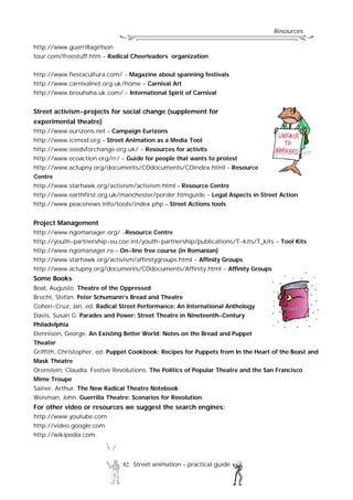 Resources
82 Street animation – practical guide
http://www.guerrillagirlson
tour.com/freestuff.htm - Radical Cheerleaders organization
http://www.fiestacultura.com/ - Magazine about spanning festivals
http://www.carnivalnet.org.uk/home - Carnival Art
http://www.brouhaha.uk.com/ - International Spirit of Carnival
Street activism-projects for social change (supplement for
experimental theatre)
http://www.eurizons.net – Campaign Eurizons
http://www.icimod.org – Street Animation as a Media Tool
http://www.seedsforchange.org.uk/ - Resources for activits
http://www.ecoaction.org/rr/ - Guide for people that wants to protest
http://www.actupny.org/documents/CDdocuments/CDindex.html - Resource
Centre
http://www.starhawk.org/activism/activism.html – Resource Centre
http://www.earthfirst.org.uk/manchester/porder.htmguide - Legal Aspects in Street Action
http://www.peacenews.info/tools/index.php – Street Actions tools
Project Management
http://www.ngomanager.org/ -Resource Centre
http://youth-partnership-eu.coe.int/youth-partnership/publications/T-kits/T_kits - Tool Kits
http://www.ngomanager.ro – On-line free course (in Romanian)
http://www.starhawk.org/activism/affinitygroups.html - Affinity Groups
http://www.actupny.org/documents/CDdocuments/Affinity.html - Affinity Groups
Some Books
Boal, Augusto. Theatre of the Oppressed
Brecht, Stefan. Peter Schumann’s Bread and Theatre
Cohen-Cruz, Jan, ed. Radical Street Performance: An International Anthology
Davis, Susan G. Parades and Power: Street Theatre in Nineteenth-Century
Philadelphia
Dennison, George. An Existing Better World: Notes on the Bread and Puppet
Theater
Griffith, Christopher, ed. Puppet Cookbook: Recipes for Puppets from In the Heart of the Beast and
Mask Theatre
Orenstein, Claudia. Festive Revolutions: The Politics of Popular Theatre and the San Francisco
Mime Troupe
Sainer, Arthur. The New Radical Theatre Notebook
Weisman, John. Guerrilla Theatre: Scenarios for Revolution
For other video or resources we suggest the search engines:
http://www.youtube.com
http://video.google.com
http://wikipedia.com
 