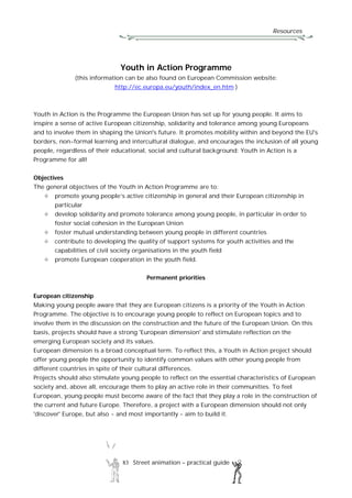 Resources
83 Street animation – practical guide
Youth in Action Programme
(this information can be also found on European Commission website:
http://ec.europa.eu/youth/index_en.htm )
Youth in Action is the Programme the European Union has set up for young people. It aims to
inspire a sense of active European citizenship, solidarity and tolerance among young Europeans
and to involve them in shaping the Union's future. It promotes mobility within and beyond the EU's
borders, non-formal learning and intercultural dialogue, and encourages the inclusion of all young
people, regardless of their educational, social and cultural background: Youth in Action is a
Programme for all!
Objectives
The general objectives of the Youth in Action Programme are to:
promote young people’s active citizenship in general and their European citizenship in
particular
develop solidarity and promote tolerance among young people, in particular in order to
foster social cohesion in the European Union
foster mutual understanding between young people in different countries
contribute to developing the quality of support systems for youth activities and the
capabilities of civil society organisations in the youth field
promote European cooperation in the youth field.
Permanent priorities
European citizenship
Making young people aware that they are European citizens is a priority of the Youth in Action
Programme. The objective is to encourage young people to reflect on European topics and to
involve them in the discussion on the construction and the future of the European Union. On this
basis, projects should have a strong 'European dimension' and stimulate reflection on the
emerging European society and its values.
European dimension is a broad conceptual term. To reflect this, a Youth in Action project should
offer young people the opportunity to identify common values with other young people from
different countries in spite of their cultural differences.
Projects should also stimulate young people to reflect on the essential characteristics of European
society and, above all, encourage them to play an active role in their communities. To feel
European, young people must become aware of the fact that they play a role in the construction of
the current and future Europe. Therefore, a project with a European dimension should not only
'discover' Europe, but also - and most importantly - aim to build it.
 