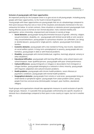Resources
85 Street animation – practical guide
Inclusion of young people with fewer opportunities
An important priority for the European Union is to give access to all young people, including young
people with fewer opportunities, to the Youth in Action Programme.
Young people with fewer opportunities are young people that are at a disadvantage compared to
their peers because they face one or more of the situations and obstacles mentioned in the non-
exhaustive list below. In certain contexts, these situations or obstacles prevent young people from
having effective access to formal an non-formal education, trans-national mobility and
participation, active citizenship, empowerment and inclusion in society at large.
Social obstacles: young people facing discrimination because of gender, ethnicity, religion,
sexual orientation, disability, etc.; young people with limited social skills or anti-social or
risky sexual behaviours; young people in a precarious situation; (ex-)offenders, (ex-)drug
or alcohol abusers; young and/or single parents; orphans; young people from broken
families.
Economic obstacles: young people with a low standard of living, low income, dependence
on social welfare system; in long-term unemployment or poverty; young people who are
homeless, young people in debt or with financial problems.
Disability: young people with mental (intellectual, cognitive, learning), physical, sensory or
other disabilities.
Educational difficulties: young people with learning difficulties; early school-leavers and
school dropouts; lower qualified persons; young people with poor school performance.
Cultural differences: young immigrants or refugees or descendants from immigrant or
refugee families; young people belonging to a national or ethnic minority; young people
with linguistic adaptation and cultural inclusion problems.
Health problems: young people with chronic health problems, severe illnesses or
psychiatric conditions; young people with mental health problems.
Geographical obstacles: young people from remote or rural areas; young people living on
small islands or peripheral regions; young people from urban problem zones; young
people from less serviced areas (limited public transport, poor facilities, abandoned
villages).
Youth groups and organisations should take appropriate measures to avoid exclusion of specific
target groups. However, it is possible that young people confronted by one specific situation or
obstacle face a disadvantage compared to their peers in one country or region, but not in another
one.
 