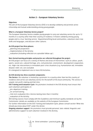 Resources
86 Street animation – practical guide
Action 2 - European Voluntary Service
Objectives
The aim of the European Voluntary Service (EVS) is to develop solidarity and promote active
citizenship and mutual understanding among young people.
What is a European Voluntary Service project?
The European Voluntary Service enables young people to carry out voluntary service for up to 12
months in a country other than their country of residence. It fosters solidarity among young
people and is a true ‘learning service’. Beyond benefiting local communities, volunteers learn new
skills and languages, and discover other cultures.
An EVS project has three phases:
_ planning and preparation
_ implementation of the Activity
_ evaluation (including reflection on a possible follow-up ).
Non-formal learning principles and practice are reflected throughout the project.
An EVS project can focus on a variety of themes and areas of intervention, such as culture, youth,
sports, social care, cultural heritage, arts, civil protection, environment, development cooperation,
etc. High-risk interventions in immediate post-crisis situations (e.g. humanitarian aid, immediate
disaster relief, etc.) are excluded.
It is designed to implement one or more EVS Activities.
An EVS Activity has three essential components:
The Service: the volunteer is hosted by a promoter in a country other than her/his country of
residence and carries out voluntary service for the benefit of the local community. The service is
unpaid, non profit-making and full-time.
EVS Training and Evaluation Cycle: the promoters involved in the EVS Activity must ensure that
each volunteer participates in:
_ pre-departure training
_ on-arrival training
_ mid-term evaluation (for a Service lasting more than 4 months)
_ evaluation of the Activity.
All training courses must comply with the Guidelines and minimum quality standards set by the
Commission; details are available on the website of the European Commission.
For further information on the EVS Training and Evaluation Cycle, please consult section 'What else
should you know about EVS?' under this Action.
Ongoing volunteer support: the promoters must provide personal, task-related, linguistic and
administrative support to each volunteer involved in the Activity.
 