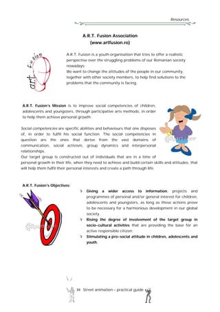 Resources
88 Street animation – practical guide
A.R.T. Fusion Association
(www.artfusion.ro)
A.R.T. Fusion is a youth organisation that tries to offer a realistic
perspective over the struggling problems of our Romanian society
nowadays.
We want to change the attitudes of the people in our community,
together with other society members, to help find solutions to the
problems that the community is facing.
A.R.T. Fusion’s Mission is to improve social competencies of children,
adolescents and youngsters, through participative arts methods, in order
to help them achieve personal growth.
Social competencies are specific abilities and behaviours that one disposes
of, in order to fulfil his social function. The social competencies in
question are the ones that derive from the vast domains of
communication, social activism, group dynamics and interpersonal
relationships.
Our target group is constructed out of individuals that are in a time of
personal growth in their life, when they need to achieve and build certain skills and attitudes, that
will help them fulfil their personal interests and create a path through life.
A.R.T. Fusion’s Objectives:
Giving a wider access to information, projects and
programmes of personal and/or general interest for children,
adolescents and youngsters, as long as these actions prove
to be necessary for a harmonious development in our global
society.
Rising the degree of involvement of the target group in
socio-cultural activities that are providing the base for an
active responsible citizen;
Stimulating a pro-social attitude in children, adolescents and
youth.
 