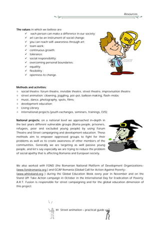 Resources
89 Street animation – practical guide
The values in which we believe are:
 each person can make a difference in our society;
 art can be an instrument of social change;
 you can reach self-awareness through art;
 team work;
 continuous growth;
 tolerance;
 social responsibility;
 overcoming personal boundaries;
 equality;
 flexibility ;
 openness to change.
Methods and activities:
social theatre: forum theatre, invisible theatre, street theatre, improvisation theatre;
street animation: clowning, joggling, poi-poi, balloon making, flash-mobs;
music, dance, photography, spots, films;
development education;
Living Library
international projects (youth exchanges, seminars, trainings, EVS);
National projects: on a national level we approached in–depth in
the last years different vulnerable groups (Roma people, prisoners,
refugees, poor and excluded young people) by using Forum
Theatre and Street campaigning and development education. These
methods aim to empower oppressed groups to fight for their
problems as well as to create awareness of other members of the
communities. Generally we are targeting as well passive young
people, and let’s say especially we are trying to reduce the problem
of social apathy that is affecting Romania and European society.
We also worked with FOND (the Romanian National Platform of Development Organizations-
(www.fondromania.org ) and GCAP Romania (Global Call for Action Against Poverty-
(www.whiteband.org ) during the Global Education Week every year in November and on the
Stand UP! Take Action campaign in October in the International Day for Eradication of Poverty;
A.R.T. Fusion is responsible for street campaigning and for the global education dimension of
this project.
 