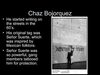 Chaz Bojorquez
• He started writing on
  the streets in the
  60’s.
• His original tag was
  S
  Señor Suerte, which
  was...