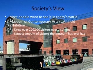 Society’s View
• Most people want to see it in today’s world
• Museum of Contemporary Arts (L.A.) held
  exhibition
  •   Drew over 200,000 visitors over a summer
  •   Largest amount of visitors the museum has ever had
 