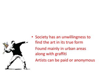 • Society has an unwillingness to
  find the art in its true form
• Found mainly in urban areas
  along with graffiti
• Artists can be paid or anonymous
 