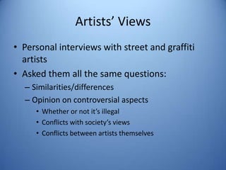 Artists’ Views
• Personal interviews with street and graffiti
  artists
• Asked them all the same questions:
  – Similarities/differences
  – Opinion on controversial aspects
     • Whether or not it’s illegal
     • Conflicts with society’s views
     • Conflicts between artists themselves
 