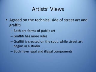 Artists’ Views
• Agreed on the technical side of street art and
  graffiti
  – Both are forms of public art
  – Graffiti has more rules
  – Graffiti is created on the spot, while street art
    begins in a studio
  – Both have legal and illegal components
 