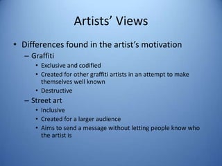 Artists’ Views
• Differences found in the artist’s motivation
   – Graffiti
      • Exclusive and codified
      • Created for other graffiti artists in an attempt to make
        themselves well known
      • Destructive
   – Street art
      • Inclusive
      • Created for a larger audience
      • Aims to send a message without letting people know who
        the artist is
 