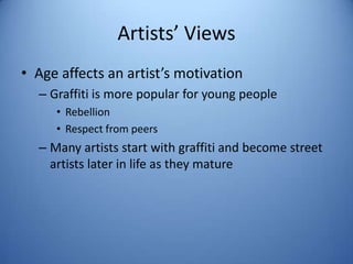 Artists’ Views
• Age affects an artist’s motivation
  – Graffiti is more popular for young people
     • Rebellion
     • Respect from peers
  – Many artists start with graffiti and become street
    artists later in life as they mature
 