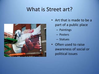 What is Street art?
          • Art that is made to be a
            part of a public place
             – Paintings
             – Posters
             – Statues
          • Often used to raise
            awareness of social or
            political issues
 