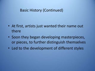 Basic History (Continued)


• At first, artists just wanted their name out
  there
• Soon they began developing masterpieces,
  or pieces, to further distinguish themselves
• Led to the development of different styles
 