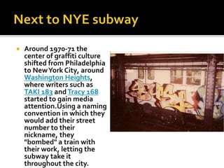  Around 1970-71 the
center of graffiti culture
shifted from Philadelphia
to NewYork City, around
Washington Heights,
where writers such as
TAKI 183 andTracy 168
started to gain media
attention.Using a naming
convention in which they
would add their street
number to their
nickname, they
"bombed" a train with
their work, letting the
subway take it
throughout the city.
 