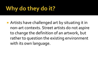  Artists have challenged art by situating it in
non-art contexts. Street artists do not aspire
to change the definition of an artwork, but
rather to question the existing environment
with its own language.
 
