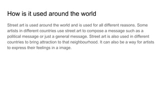How is it used around the world
Street art is used around the world and is used for all different reasons. Some
artists in different countries use street art to compose a message such as a
political message or just a general message. Street art is also used in different
countries to bring attraction to that neighbourhood. It can also be a way for artists
to express their feelings in a image.
 