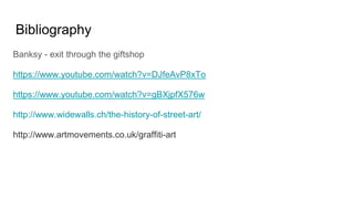 Bibliography
Banksy - exit through the giftshop
https://www.youtube.com/watch?v=DJfeAvP8xTo
https://www.youtube.com/watch?v=gBXjpfX576w
http://www.widewalls.ch/the-history-of-street-art/
http://www.artmovements.co.uk/graffiti-art
 