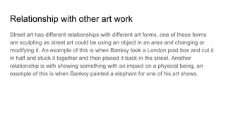 Relationship with other art work
Street art has different relationships with different art forms, one of these forms
are sculpting as street art could be using an object in an area and changing or
modifying it. An example of this is when Banksy took a London post box and cut it
in half and stuck it together and then placed it back in the street. Another
relationship is with showing something with an impact on a physical being, an
example of this is when Banksy painted a elephant for one of his art shows.
 