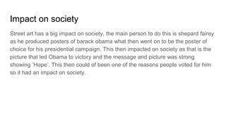 Impact on society
Street art has a big impact on society, the main person to do this is shepard fairey
as he produced posters of barack obama what then went on to be the poster of
choice for his presidential campaign. This then impacted on society as that is the
picture that led Obama to victory and the message and picture was strong
showing ‘Hope’. This then could of been one of the reasons people voted for him
so it had an impact on society.
 