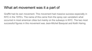 What art movement was it a part of
Graffiti had its own movement. This movement had massive success especially in
NYC in the 1970’s. The name of this came from the spray can vandalism what
occurred in most american cities but mainly on the subways in NYC. The two most
successful figures in this movement was Jean-Michel Basquiat and Keith Haring.
 