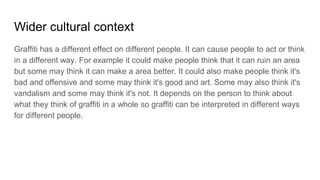 Wider cultural context
Graffiti has a different effect on different people. It can cause people to act or think
in a different way. For example it could make people think that it can ruin an area
but some may think it can make a area better. It could also make people think it's
bad and offensive and some may think it's good and art. Some may also think it's
vandalism and some may think it's not. It depends on the person to think about
what they think of graffiti in a whole so graffiti can be interpreted in different ways
for different people.
 