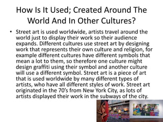 How Is It Used; Created Around The
World And In Other Cultures?
• Street art is used worldwide, artists travel around the
world just to display their work so their audience
expands. Different cultures use street art by designing
work that represents their own culture and religion, for
example different cultures have different symbols that
mean a lot to them, so therefore one culture might
design graffiti using their symbol and another culture
will use a different symbol. Street art is a piece of art
that is used worldwide by many different types of
artists, who have all different styles of work. Street art
originated in the 70’s from New York City, as lots of
artists displayed their work in the subways of the city.
 