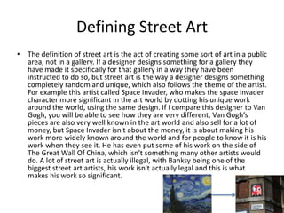 Defining Street Art
• The definition of street art is the act of creating some sort of art in a public
area, not in a gallery. If a designer designs something for a gallery they
have made it specifically for that gallery in a way they have been
instructed to do so, but street art is the way a designer designs something
completely random and unique, which also follows the theme of the artist.
For example this artist called Space Invader, who makes the space invader
character more significant in the art world by dotting his unique work
around the world, using the same design. If I compare this designer to Van
Gogh, you will be able to see how they are very different, Van Gogh’s
pieces are also very well known in the art world and also sell for a lot of
money, but Space Invader isn't about the money, it is about making his
work more widely known around the world and for people to know it is his
work when they see it. He has even put some of his work on the side of
The Great Wall Of China, which isn't something many other artists would
do. A lot of street art is actually illegal, with Banksy being one of the
biggest street art artists, his work isn't actually legal and this is what
makes his work so significant.
 