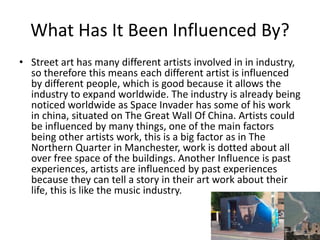 What Has It Been Influenced By?
• Street art has many different artists involved in in industry,
so therefore this means each different artist is influenced
by different people, which is good because it allows the
industry to expand worldwide. The industry is already being
noticed worldwide as Space Invader has some of his work
in china, situated on The Great Wall Of China. Artists could
be influenced by many things, one of the main factors
being other artists work, this is a big factor as in The
Northern Quarter in Manchester, work is dotted about all
over free space of the buildings. Another Influence is past
experiences, artists are influenced by past experiences
because they can tell a story in their art work about their
life, this is like the music industry.
 