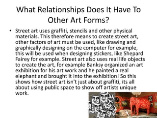What Relationships Does It Have To
Other Art Forms?
• Street art uses graffiti, stencils and other physical
materials. This therefore means to create street art,
other factors of art must be used, like drawing and
graphically designing on the computer for example,
this will be used when designing stickers, like Shepard
Fairey for example. Street art also uses real life objects
to create the art, for example Banksy organized an art
exhibition for his art work and he painted a real
elephant and brought it into the exhibition! So this
shows how street art isn't just about graffiti, its all
about using public space to show off artists unique
work.
 