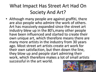 What Impact Has Street Art Had On
Society And Art?
• Although many people are against graffiti, there
are also people who admire the work of others.
Art has massively expanded since the street art
industry blew up in the 80’s,many other people
have been influenced and started to create their
own unique art, which therefore means there are
many more artists in the industry from 30 years
ago. Most street art artists create art work for
their own satisfaction, but then down the line,
they blow up and people start admiring their
work, which therefore makes a lot of small artists
successful in the art world.
 