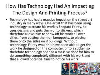 How Has Technology Had An Impact eg
The Design And Printing Process?
• Technology has had a massive impact on the street art
industry in many ways. One artist that has been using
technology to create his work is Shepard Fairey, he
uses designs and puts them onto stickers, which
therefore allows him to show off his work all over
cities, from putting them on lampposts, to placing
them onto the sides on if buildings. Without
technology, Fairey wouldn’t have been able to get the
work he designed on the computer, onto a sticker, so
therefore technology opened a massive door for him to
do something completely different with his work and
that allowed potential fans to notice his work.
 