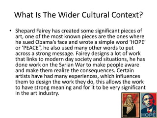 What Is The Wider Cultural Context?
• Shepard Fairey has created some significant pieces of
art, one of the most known pieces are the ones where
he sued Obama’s face and wrote a simple word ‘HOPE’
or ‘PEACE”, he also used many other words to put
across a strong message. Fairey designs a lot of work
that links to modern day society and situations, he has
done work on the Syrian War to make people aware
and make them realize the consequences. Certain
artists have had many experiences, which influences
them to design the work they do, this allows the work
to have strong meaning and for it to be very significant
in the art industry.
 
